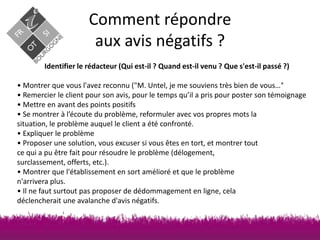 Comment répondre
aux avis négatifs ?
Identifier le rédacteur (Qui est-il ? Quand est-il venu ? Que s'est-il passé ?)

• Montrer que vous l'avez reconnu ("M. Untel, je me souviens très bien de vous…°
• Remercier le client pour son avis, pour le temps qu’il a pris pour poster son témoignage
• Mettre en avant des points positifs
• Se montrer à l’écoute du problème, reformuler avec vos propres mots la
situation, le problème auquel le client a été confronté.
• Expliquer le problème
• Proposer une solution, vous excuser si vous êtes en tort, et montrer tout
ce qui a pu être fait pour résoudre le problème (délogement,
surclassement, offerts, etc.).
• Montrer que l'établissement en sort amélioré et que le problème
n'arrivera plus.
• Il ne faut surtout pas proposer de dédommagement en ligne, cela
déclencherait une avalanche d'avis négatifs.

Source : http://www.lhotellerie-restauration.fr Thomas Yung

 