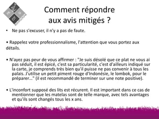 Comment répondre
aux avis mitigés ?
• Ne pas s'excuser, il n'y a pas de faute.

• Rappelez votre professionnalisme, l'attention que vous portez aux
détails.
• N'ayez pas peur de vous affirmer : "Je suis désolé que ce plat ne vous ai
pas séduit, il est épicé, c'est sa particularité, c'est d'ailleurs indiqué sur
la carte, je comprends très bien qu'il puisse ne pas convenir à tous les
palais. J'utilise un petit piment rouge d'Indonésie, le lombok, pour le
préparer…" (il est recommandé de terminer sur une note positive).
• L'inconfort supposé des lits est récurent. Il est important dans ce cas de
mentionner que les matelas sont de telle marque, avec tels avantages
et qu'ils sont changés tous les x ans.

 