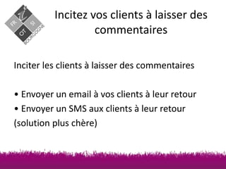 Incitez vos clients à laisser des
commentaires
Inciter les clients à laisser des commentaires
• Envoyer un email à vos clients à leur retour
• Envoyer un SMS aux clients à leur retour
(solution plus chère)

 