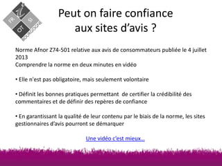 Peut on faire confiance
aux sites d’avis ?
Norme Afnor Z74-501 relative aux avis de consommateurs publiée le 4 juillet
2013
Comprendre la norme en deux minutes en vidéo
• Elle n'est pas obligatoire, mais seulement volontaire
• Définit les bonnes pratiques permettant de certifier la crédibilité des
commentaires et de définir des repères de confiance
• En garantissant la qualité de leur contenu par le biais de la norme, les sites
gestionnaires d’avis pourront se démarquer
Une vidéo c’est mieux…

 