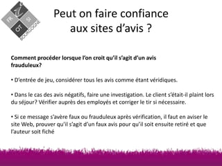 Peut on faire confiance
aux sites d’avis ?
Comment procéder lorsque l’on croit qu’il s’agit d’un avis
frauduleux?
• D’entrée de jeu, considérer tous les avis comme étant véridiques.
• Dans le cas des avis négatifs, faire une investigation. Le client s’était-il plaint lors
du séjour? Vérifier auprès des employés et corriger le tir si nécessaire.
• Si ce message s’avère faux ou frauduleux après vérification, il faut en aviser le
site Web, prouver qu’il s’agit d’un faux avis pour qu’il soit ensuite retiré et que
l’auteur soit fiché

 