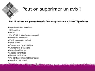 Peut on supprimer un avis ?
Les 16 raisons qui permettent de faire supprimer un avis sur TripAdvisor
• De l’initiative du rédacteur
• Diffamation
• Insulte
• Pas d’intérêt pour la communauté
• Promotion dans l’avis
• Placé au mauvais endroit
• Rénovations
• Changement depropriétaire
• Changement d’enseigne
• Mauvaise rédaction
• En cas de chantage
• Date de publication
• Pas écrit par un véritable voyageur
• Avis d’un concurrent

 
