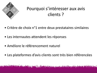 Pourquoi s’intéresser aux avis
clients ?
• Critère de choix n°1 entre deux prestataires similaires

• Les internautes attendent les réponses
• Améliore le référencement naturel

• Les plateformes d’avis clients sont très bien référencées

 