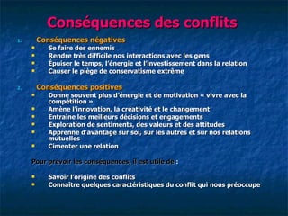 Conséquences des conflits
1.       Conséquences négatives
           Se faire des ennemis
           Rendre très difficile nos interactions avec les gens
           Épuiser le temps, l‘énergie et l‘investissement dans la relation
           Causer le piège de conservatisme extrême

2.       Conséquences positives
           Donne souvent plus d‘énergie et de motivation « vivre avec la
            compétition »
           Amène l‘innovation, la créativité et le changement
           Entraîne les meilleurs décisions et engagements
           Exploration de sentiments, des valeurs et des attitudes
           Apprenne d‘avantage sur soi, sur les autres et sur nos relations
            mutuelles
           Cimenter une relation

     Pour prévoir les conséquences, il est utile de :

           Savoir l‘origine des conflits
           Connaître quelques caractéristiques du conflit qui nous préoccupe
 