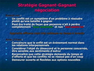 Stratégie Gagnant-Gagnant
                 négociation
Basées sur :
   Un conflit est un symptôme d‘un problème à résoudre
    plutôt qu‘une bataille à gagner
   Peut êre traité de façon que personne n‘ait à perdre
    complétement “nous ensemble” et non “moi contre toi”

   Approche efficace mais très coûteuse en temps à investir

Ainsi, il faut :
    Convaincre que le onflit est un événement normal dans
     les relations interpersonnels
    Considérer l‘objet du désaccord et la personne concernée,
     être sensible aux sentiments d‘autrui
    Reconnaître que cette stratégie demande du temps et
     d‘efforts et que les conflits ne se résoud pas d‘un coup
    Demeurer ouverts et flexibles aux options nouvelles
 