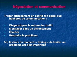 Négociation et communication

Traiter efficacement un conflit fait appel aux
    habiletés de communication :

3.   Diagnostiquer la nature du conflit
4.   S‘engager dans un affrontement
5.   Écouter
6.   Résoudre le problème

Ici, le choix du moment « timing » de traiter un
     problème est plus important
 