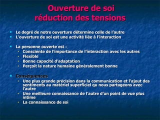 Ouverture de soi
              réduction des tensions
   Le degré de notre ouverture détermine celle de l‘autre
   L‘ouverture de soi est une activité liée à l‘interaction

   La personne ouverte est :
     • Consciente de l‘importance de l‘interaction avec les autres
     • Flexible
     • Bonne capacité d‘adaptation
     • Perçoit la nature humaine généralement bonne


   Conséquences
     •   Une plus grande précision dans la communication et l‘ajout des
         sentiments au matériel superficiel qu nous partageons avec
         l‘autre
     •   Une meilleure connaissance de l‘autre d‘un point de vue plus
         intime
     •   La connaissance de soi
 