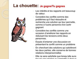  Les intérêts et les rapports ont beaucoup
de valeur.
 Considère les conflits comme des
problèmes qu’il faut résoudre et
recherche une solution qui leur permette,
comme à l’autre personne d’en sortir
gagnant
 Considère les conflits comme une
occasion d’améliorer les rapports en
réduisant les tensions entre deux
personnes.
 Essaie d’entamer une discussion en
présentant le conflit comme un problème
 En cherchant des solutions qui satisferont
les deux parties, elle conserve de bonnes
relations interpersonnelles
 Elle ne sera satisfaite que lorsqu’elle aura
La chouette: Je gagne/Tu gagnes
 