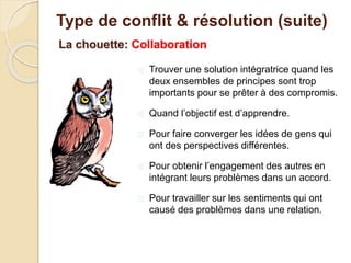La chouette: Collaboration
 Trouver une solution intégratrice quand les
deux ensembles de principes sont trop
importants pour se prêter à des compromis.
 Quand l’objectif est d’apprendre.
 Pour faire converger les idées de gens qui
ont des perspectives différentes.
 Pour obtenir l’engagement des autres en
intégrant leurs problèmes dans un accord.
 Pour travailler sur les sentiments qui ont
causé des problèmes dans une relation.
Type de conflit & résolution (suite)
 