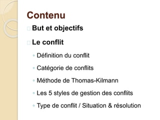 Contenu
 But et objectifs
 Le conflit
◦ Définition du conflit
◦ Catégorie de conflits
◦ Méthode de Thomas-Kilmann
◦ Les 5 styles de gestion des conflits
◦ Type de conflit / Situation & résolution
 