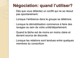 Négociation: quand l’utiliser?
 Dès que vous détectez un conflit qui ne se résout
pas spontanément.
 Lorsque l’ambiance dans le groupe se détériore.
 Lorsque la démobilisation commence à faire des
ravages au sein de votre unité/département.
 Quand la tâche est de moins en moins claire et
devient source de discorde.
 Lorsque les relations sont tendues entre quelques
membres du consortium
 