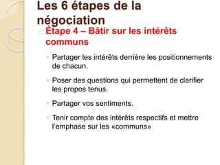  Étape 4 – Bâtir sur les intérêts
communs
◦ Partager les intérêts derrière les positionnements
de chacun.
◦ Poser des questions qui permettent de clarifier
les propos tenus.
◦ Partager vos sentiments.
◦ Tenir compte des intérêts respectifs et mettre
l’emphase sur les «communs»
Les 6 étapes de la
négociation
 