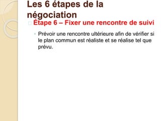  Étape 6 – Fixer une rencontre de suivi
◦ Prévoir une rencontre ultérieure afin de vérifier si
le plan commun est réaliste et se réalise tel que
prévu.
Les 6 étapes de la
négociation
 
