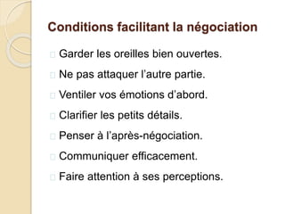 Conditions facilitant la négociation
 Garder les oreilles bien ouvertes.
 Ne pas attaquer l’autre partie.
 Ventiler vos émotions d’abord.
 Clarifier les petits détails.
 Penser à l’après-négociation.
 Communiquer efficacement.
 Faire attention à ses perceptions.
 
