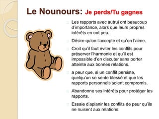  Les rapports avec autrui ont beaucoup
d’importance, alors que leurs propres
intérêts en ont peu.
 Désire qu’on l’accepte et qu’on l’aime.
 Croit qu’il faut éviter les conflits pour
préserver l’harmonie et qu’il est
impossible d’en discuter sans porter
atteinte aux bonnes relations.
 a peur que, si un conflit persiste,
quelqu’un se sente blessé et que les
rapports personnels soient compromis.
 Abandonne ses intérêts pour protéger les
rapports.
 Essaie d’aplanir les conflits de peur qu’ils
ne nuisent aux relations.
Le Nounours: Je perds/Tu gagnes
 