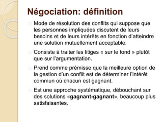 Négociation: définition
 Mode de résolution des conflits qui suppose que
les personnes impliquées discutent de leurs
besoins et de leurs intérêts en fonction d’atteindre
une solution mutuellement acceptable.
 Consiste à traiter les litiges « sur le fond » plutôt
que sur l’argumentation.
 Prend comme prémisse que la meilleure option de
la gestion d’un conflit est de déterminer l’intérêt
commun où chacun est gagnant.
 Est une approche systématique, débouchant sur
des solutions «gagnant-gagnant», beaucoup plus
satisfaisantes.
 