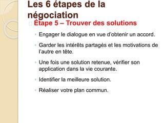  Étape 5 – Trouver des solutions
◦ Engager le dialogue en vue d’obtenir un accord.
◦ Garder les intérêts partagés et les motivations de
l’autre en tête.
◦ Une fois une solution retenue, vérifier son
application dans la vie courante.
◦ Identifier la meilleure solution.
◦ Réaliser votre plan commun.
Les 6 étapes de la
négociation
 