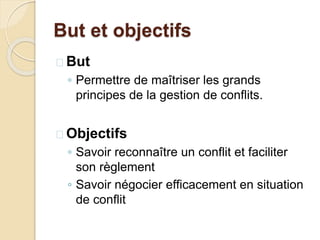 But et objectifs
 But
◦ Permettre de maîtriser les grands
principes de la gestion de conflits.
 Objectifs
◦ Savoir reconnaître un conflit et faciliter
son règlement
◦ Savoir négocier efficacement en situation
de conflit
 