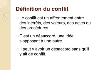 Définition du conflit
 Le conflit est un affrontement entre
des intérêts, des valeurs, des actes ou
des procédures.
 C’est un désaccord, une idée
s’opposant à une autre.
 Il peut y avoir un désaccord sans qu’il
y ait de conflit.
 