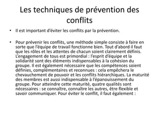 • Il est important d’éviter les conflits par la prévention.
• Pour prévenir les conflits, une méthode simple consiste à faire en
sorte que l’équipe de travail fonctionne bien. Tout d’abord il faut
que les rôles et les attentes de chacun soient clairement définis.
L’engagement de tous est primordial : l’esprit d’équipe et la
solidarité sont des éléments indispensables à la cohésion du
groupe. Il est également nécessaire que les compétences soient
définies, complémentaires et reconnues : cela empêchera le
chevauchement de pouvoir et les conflits hiérarchiques. La maturité
des membres est aussi indispensable à l’épanouissement du
groupe. Pour atteindre cette maturité, quatre qualités sont
nécessaires : se connaître, connaître les autres, être flexible et
savoir communiquer. Pour éviter le conflit, il faut également :
Les techniques de prévention des
conflits
 