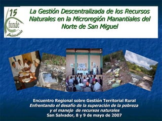 La Gestión Descentralizada de los Recursos Naturales en la Microregión Manantiales del Norte de San Miguel Encuentro Regional sobre Gestión Territorial Rural Enfrentando el desafío de la superación de la pobreza  y el manejo  de recursos naturales San Salvador, 8 y 9 de mayo de 2007 