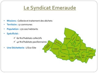 Le Syndicat Emeraude
• Missions : Collecte et traitement des déchets
• Territoire : 17 communes
• Population : 270 000 habitants
• Spécificité :
 60 % d’habitats collectifs
 40 % d’habitats pavillonnaires
• Une Déchetterie : L’Eco-Site
 