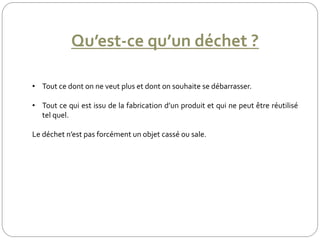 Qu’est-ce qu’un déchet ?
• Tout ce dont on ne veut plus et dont on souhaite se débarrasser.
• Tout ce qui est issu de la fabrication d’un produit et qui ne peut être réutilisé
tel quel.
Le déchet n’est pas forcément un objet cassé ou sale.
 
