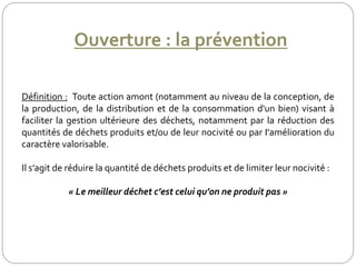 Ouverture : la prévention
Définition : Toute action amont (notamment au niveau de la conception, de
la production, de la distribution et de la consommation d'un bien) visant à
faciliter la gestion ultérieure des déchets, notamment par la réduction des
quantités de déchets produits et/ou de leur nocivité ou par I'amélioration du
caractère valorisable.
Il s’agit de réduire la quantité de déchets produits et de limiter leur nocivité :
« Le meilleur déchet c’est celui qu’on ne produit pas »
 