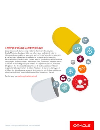 À PROPOS D'ORACLE MARKETING CLOUD
Les professionnels du marketing moderne choisissent des solutions
Oracle Marketing Cloud pour bâtir une culture axée sur le client, créer et
gérer des clients modèles et augmenter leur chiffre d'affaires. Ils transforment
le marketing en utilisant des technologies et un savoir-faire primés pour
véritablement connaître le client, interagir avec lui sur plusieurs canaux et rendre
des comptes en s'appuyant sur les données. Des informations intégrées issues
d'activités de marketing social, de contenu et sur plusieurs canaux, associées
à la gestion des données et à des centaines de partenaires de données et
d'applications leur permettent de cibler, d'exploiter, de convertir, d'analyser et
d'utiliser des technologies et un savoir-faire marketing primés pour proposer au
client une expérience personnalisée tout au long du parcours d'achat.
Rendez-vous sur oracle.com/marketingcloud.
Copyright © 2014, Oracle et/ou ses affiliés. Tous droits réservés.
 