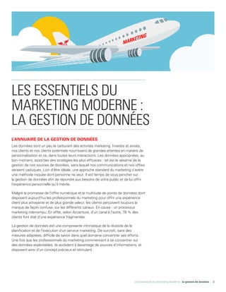 Les essentiels du marketing moderne : la gestion de données 3
LES ESSENTIELS DU
MARKETING MODERNE :
LA GESTION DE DONNÉES
L'ANNUAIRE DE LA GESTION DE DONNÉES
Les données sont un peu le carburant des activités marketing. Investis et avisés,
nos clients et nos clients potentiels nourrissent de grandes attentes en matière de
personnalisation et ce, dans toutes leurs interactions. Les données appropriées, au
bon moment, assorties des stratégies les plus efficaces : tel est le sésame de la
gestion de nos sources de données, sans lequel nos communications et nos offres
seraient caduques. Loin d'être idéale, une approche standard du marketing s'avère
une méthode risquée dont personne ne veut. Il est temps de vous pencher sur
la gestion de données afin de répondre aux besoins de votre public et de lui offrir
l'expérience personnelle qu'il mérite.
Malgré la promesse de l'offre numérique et la multitude de points de données dont
disposent aujourd'hui les professionnels du marketing pour offrir une expérience
client plus attrayante et de plus grande valeur, les clients perçoivent toujours la
marque de façon confuse, sur les différents canaux. En cause : un processus
marketing interrompu. En effet, selon Accenture, d'un canal à l'autre, 78 % des
clients font état d'une expérience fragmentée.
La gestion de données est une composante intrinsèque de la réussite de la
planification et de l'exécution d'un service marketing. De surcroît, sans des
mesures adaptées, difficile de savoir dans quel domaine concentrer ses efforts.
Une fois que les professionnels du marketing commencent à se concentrer sur
des données exploitables, ils accèdent à davantage de sources d'informations, et
disposent ainsi d'un concept précieux et stimulant.
 