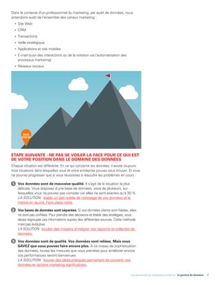 Les essentiels du marketing moderne : la gestion de données 7
Dans le contexte d'un professionnel du marketing, par audit de données, nous
entendons audit de l'ensemble des canaux marketing :
•	 Site Web
•	CRM
•	Transactions
•	 Veille stratégique
•	 Applications et site mobiles
•	 E-mail (suivi des interactions ou de la notation via l'automatisation des
processus marketing)
•	 Réseaux sociaux
ÉTAPE SUIVANTE : NE PAS SE VOILER LA FACE POUR CE QUI EST
DE VOTRE POSITION DANS LE DOMAINE DES DONNÉES
Chaque situation est différente. En ce qui concerne les données, il existe toujours
trois situations dans lesquelles vous et votre entreprise pouvez vous trouver. Et vous
ne pourrez progresser que si vous réussissez à résoudre les problèmes en cours :
1	 Vos données sont de mauvaise qualité. Il s'agit de la situation la plus
délicate. Vous disposez d'une base de données, voire de plusieurs, sur
lesquelles vous ne pouvez pas compter car elles ne sont exactes qu'à 30 %.
LA SOLUTION : établir un plan solide de nettoyage de vos données et le
mettre en œuvre. Faire place nette.
2	 Vos bases de données sont séparées. Si vos données clients sont fiables, elles
ne sont pas unifiées. Pour prendre des décisions et établir des stratégies, vous
devez regrouper ces informations auprès des différentes sources. Cette méthode
n'est pas évolutive.
LA SOLUTION : étudier des moyens d'intégrer vos rapports et collectes de
données.
3	 Vos données sont de qualité. Vos données sont reliées. Mais vous
SAVEZ que vous pouvez faire encore plus. À ce niveau de sophistication
des données, toutes les mesures que vous prendrez pour améliorer encore
vos performances seront bienvenues.
LA SOLUTION : trouver des idées pratiques permettant de convertir vos
données en actions marketing significatives.
VOUS
ÊTES ICI
 