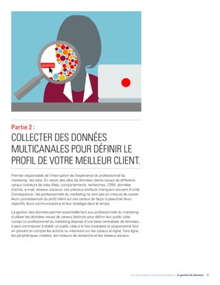 Les essentiels du marketing moderne : la gestion de données 8
Partie 2 :
COLLECTER DES DONNÉES
MULTICANALES POUR DÉFINIR LE
PROFIL DE VOTRE MEILLEUR CLIENT.
Premier responsable de l'interruption de l'expérience du professionnel du
marketing : les silos. En raison des silos de données clients issues de différents
canaux (visiteurs de sites Web, comportements, recherches, CRM, données
d'achat, e-mail, réseaux sociaux), ces précieux attributs manquent souvent d'unité.
Conséquence : les professionnels du marketing ne sont pas en mesure de croiser
leurs connaissances du profil client sur ces canaux de façon à peaufiner leurs
objectifs, leurs communications et leur stratégie dans le temps.
La gestion des données permet essentiellement aux professionnels du marketing
d'utiliser les données issues de canaux distincts pour définir leur public cible.
Lorsqu'un professionnel du marketing dispose d'une base centralisée de données,
il peut commencer à établir un public cible à la fois modulaire et proportionné tout
en prenant en compte les actions ou intentions sur les canaux en ligne, hors ligne,
les périphériques mobiles, les moteurs de recherche et les réseaux sociaux.
INSCRIPTION
 