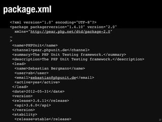 package.xml
 <?xml version="1.0" encoding="UTF-8"?>
 <package packagerversion="1.4.10" version="2.0"
    xmlns="http://pear.php.net/dtd/package-2.0"
 …
 >
   <name>PHPUnit</name>
   <channel>pear.phpunit.de</channel>
   <summary>The PHP Unit Testing framework.</summary>
   <description>The PHP Unit Testing framework.</description>
   <lead>
    <name>Sebastian Bergmann</name>
    <user>sb</user>
    <email>sebastian@phpunit.de</email>
    <active>yes</active>
   </lead>
   <date>2012-05-31</date>
   <version>
   <release>3.6.11</release>
    <api>3.6.0</api>
   </version>
   <stability>
    <release>stable</release>                                   37
 