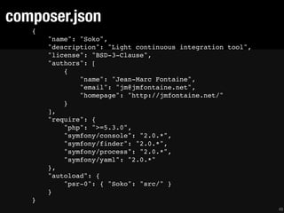 composer.json
   {
       "name": "Soko",
       "description": "Light continuous integration tool",
       "license": "BSD-3-Clause",
       "authors": [
           {
               "name": "Jean-Marc Fontaine",
               "email": "jm@jmfontaine.net",
               "homepage": "http://jmfontaine.net/"
           }
       ],
       "require": {
           "php": ">=5.3.0",
           "symfony/console": "2.0.*",
           "symfony/finder": "2.0.*",
           "symfony/process": "2.0.*",
           "symfony/yaml": "2.0.*"
       },
       "autoload": {
           "psr-0": { "Soko": "src/" }
       }
   }
                                                             49
 
