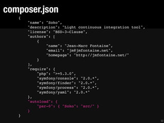 composer.json
   {
       "name": "Soko",
       "description": "Light continuous integration tool",
       "license": "BSD-3-Clause",
       "authors": [
           {
               "name": "Jean-Marc Fontaine",
               "email": "jm@jmfontaine.net",
               "homepage": "http://jmfontaine.net/"
           }
       ],
       "require": {
           "php": ">=5.3.0",
           "symfony/console": "2.0.*",
           "symfony/finder": "2.0.*",
           "symfony/process": "2.0.*",
           "symfony/yaml": "2.0.*"
       },
       "autoload": {
           "psr-0": { "Soko": "src/" }
       }
   }
                                                             52
 