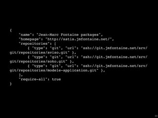 {
    "name": "Jean-Marc Fontaine packages",
    "homepage": "http://satis.jmfontaine.net/",
    "repositories": [
        { "type": "git", "url": "ssh://git.jmfontaine.net/srv/
git/repositories/aviso.git" },
        { "type": "git", "url": "ssh://git.jmfontaine.net/srv/
git/repositories/soko.git" },
        { "type": "git", "url": "ssh://git.jmfontaine.net/srv/
git/repositories/modele-application.git" },
    ],
    "require-all": true
}




                                                                 64
 