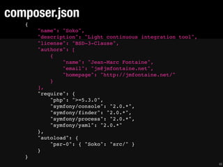 composer.json
   {
       "name": "Soko",
       "description": "Light continuous integration tool",
       "license": "BSD-3-Clause",
       "authors": [
           {
               "name": "Jean-Marc Fontaine",
               "email": "jm@jmfontaine.net",
               "homepage": "http://jmfontaine.net/"
           }
       ],
       "require": {
           "php": ">=5.3.0",
           "symfony/console": "2.0.*",
           "symfony/finder": "2.0.*",
           "symfony/process": "2.0.*",
           "symfony/yaml": "2.0.*"
       },
       "autoload": {
           "psr-0": { "Soko": "src/" }
       }
   }
                                                             48
 