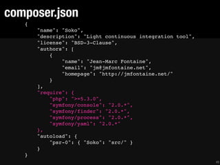 composer.json
   {
       "name": "Soko",
       "description": "Light continuous integration tool",
       "license": "BSD-3-Clause",
       "authors": [
           {
               "name": "Jean-Marc Fontaine",
               "email": "jm@jmfontaine.net",
               "homepage": "http://jmfontaine.net/"
           }
       ],
       "require": {
           "php": ">=5.3.0",
           "symfony/console": "2.0.*",
           "symfony/finder": "2.0.*",
           "symfony/process": "2.0.*",
           "symfony/yaml": "2.0.*"
       },
       "autoload": {
           "psr-0": { "Soko": "src/" }
       }
   }
                                                             49
 