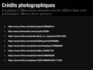 Crédits photographiques
Les photos et illustrations suivantes ont été utilisées dans cette
présentation. Merci à leurs auteurs !


 ‣   https://secure.ﬂickr.com/photos/cglosli/3296946161/

 ‣   http://www.vivelesrondes.com/oarystis/22836/

 ‣   https://secure.ﬂickr.com/photos/library_of_congress/2163511028/

 ‣   https://secure.ﬂickr.com/photos/halfbisqued/2353845688/

 ‣   https://secure.ﬂickr.com/photos/advertisingelyse/3709966085/

 ‣   https://secure.ﬂickr.com/photos/olibac/1823957148/

 ‣   https://secure.ﬂickr.com/photos/reebob/3868826366/

 ‣   https://secure.ﬂickr.com/photos/12287146@N04/4931171160/


                                                                       63
 