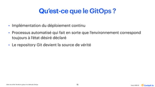 Gérer les drifts Terraform grâce à la méthode GitOps
Katia HIMEUR
Qu’est-ce que le GitOps ?
• Implémentation du déploiement continu
• Processus automatisé qui fait en sorte que l’environnement correspond
toujours à l’état désiré déclaré
• Le repository Git devient la source de vérité
16
 