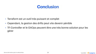 Gérer les drifts Terraform grâce à la méthode GitOps
Katia HIMEUR
Conclusion
• Terraform est un outil très puissant et complet
• Cependant, la gestion des drifts peut vite devenir pénible
• TF-Controller et le GitOps peuvent être une très bonne solution pour les
gérer
25
 