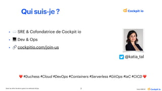 Qui suis-je ?
• ☁ SRE & Cofondatrice de Cockpit io
• 💻 Dev & Ops
• 🔗 cockpitio.com/join-us
3
Gérer les drifts Terraform grâce à la méthode GitOps
Katia HIMEUR
❤ #Duchess #Cloud #DevOps #Containers #Serverless #GitOps #IaC #CICD ❤
@katia_tal
 