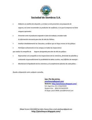 Sociedad de Siembras S.A.


Elaborar un análisis de situación, y en base a este presentar una propuesta de
seguros, así como recomendar un productor de confianza, si es que la empresa no tiene
ninguno operando.-



Presentar ante el productor asignado el plan de trabajo y recabar toda
la información necesaria para dar de alta las Pólizas.-



Analizar detalladamente las clausulas y verificar que no haya errores en las pólizas.-



Participar activamente en los campos en todas las inspecciones

que realice la compañía de


Seguros designada para dar de alta las pólizas.-

Representar a la compañía en las inspecciones de los siniestros, firmando las planillas y
evaluando responsablemente la posibilidad de daños ocultos, muy difíciles de manejar.-



Monitorear la liquidación de los siniestros y el cumplimiento efectivo de cada póliza.-

Quedo a disposición ante cualquier consulta,

Ing. Pio Silveyra

piosilveyra@gmail.com
Website: http://piosilveyra.blogspot.com/
Cel. Argentina: 011-1556243329
Desde el Ext.: 0054-91156243329
ID Skype: piosil /MSN: piosil@hotmail.com

Obispo Terrero 1136-(1642) San Isidro- Buenos Aires e-mail: piosilveyra@gmail.com

http://piosilveyra.blogspot.com/

 