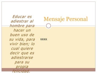 Educar es
adiestrar al
hombre para
hacer un
buen uso de
su vida, para
vivir bien; lo
cual quiere
decir que es
adiestrarse
para su
propia
felicidad.
Mensaje Personal
KKKK
 