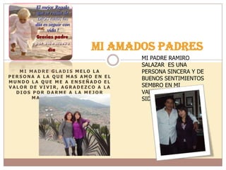 M I M A D R E G L A D I S M E L O L A
P E R S O N A A L A Q U E M A S A M O E N E L
M U N D O L A Q U E M E A E N S E Ñ A D O E L
V A L O R D E V I V I R , A G R A D E Z C O A L A
D I O S P O R D A R M E A L A M E J O R
M A D R E D E L M U N D O
MI AMADOS PADRES
MI PADRE RAMIRO
SALAZAR ES UNA
PERSONA SINCERA Y DE
BUENOS SENTIMIENTOS
SEMBRO EN MI
VALORES QUE HAN
SIDO EL PILAR DE VIDA.
 