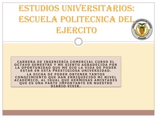 C A R R E R A D E I N G E N I E R Í A C O M E R C I A L C U R S O E L
O C T A V O S E M E S T R E Y M E S I E N T O A G R A D E C I D A P O R
L A O P O R T U N I D A D Q U E M E D I O L A V I D A D E P O D E R
E S T A R E N E S T A P R E S T I G I O S A U N I V E R S I D A D .
L A D I C H A D E P O D E R O B T E N E R T A N T O S
C O N O C I M I E N T O Q U E H A N E N R I Q U E C I D O M I N I V E L
A C A D É M I C O , A L I G U A L Q U E H E R M O S A S A M I S T A D E S
Q U E E S U N A P A R T E I M P O R T A N T E E N N U E S T R O
D I A R I O V I V I R .
Estudios Universitarios:
ESCUELA POLITECNICA DEL
EJERCITO
 