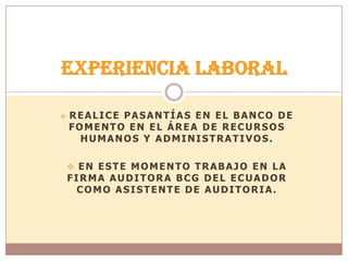  REALICE PASANTÍAS EN EL BANCO DE
FOMENTO EN EL ÁREA DE RECURSOS
HUMANOS Y ADMINISTRATIVOS.
 EN ESTE MOMENTO TRABAJO EN LA
FIRMA AUDITORA BCG DEL ECUADOR
COMO ASISTENTE DE AUDITORIA.
Experiencia Laboral
 