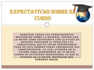 A D Q U I R I R T O D O S L O S C O N O C I M I E N T O S
N E C E S A R I O S S O B R E L A M A T E R I A , E S P E R O D A R
L O M E J O R C O M O E S T U D I A N T E C O N L A A Y U D A D E
N U E S T R O P R O F E S O R A L R E S O L V E R L A S
I N Q U I E T U D E S Q U E S E V A Y A N P R E S E N T A N D O
P A R A D E E S T A M A N E R A P O D E R E N R I Q U E C E R M I S
C O N O C I M I E N T O S , L O C U A L A Y U D A R A E N E L
F U T U R O P A R A D E S E M P E Ñ A R D E L A M E J O R
F O R M A M I A C T I V I D A D P R O F E S I O N A L Y A Q U E E L
E S T U D I O E S L A M E J O R I N V E R S I Ó N Q U E
P O D E M O S H A C E R .
Expectativas sobre el
curso
 