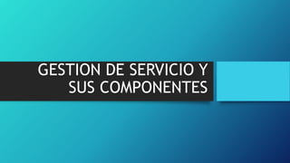 GESTION DE SERVICIO Y
SUS COMPONENTES
 
