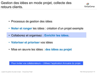 11Collaborez et organisez les nouvelles idéesVous pouvez maintenant inviter des personnes à rejoindre ce projet.Vos collaborateurs,Votre web agency,Votre agence conseil en communication,Certains clients ou partenaires,Etc..http://www.groupcamp.frLogiciel de gestion de projet en ligne  - GroupCamp Projet